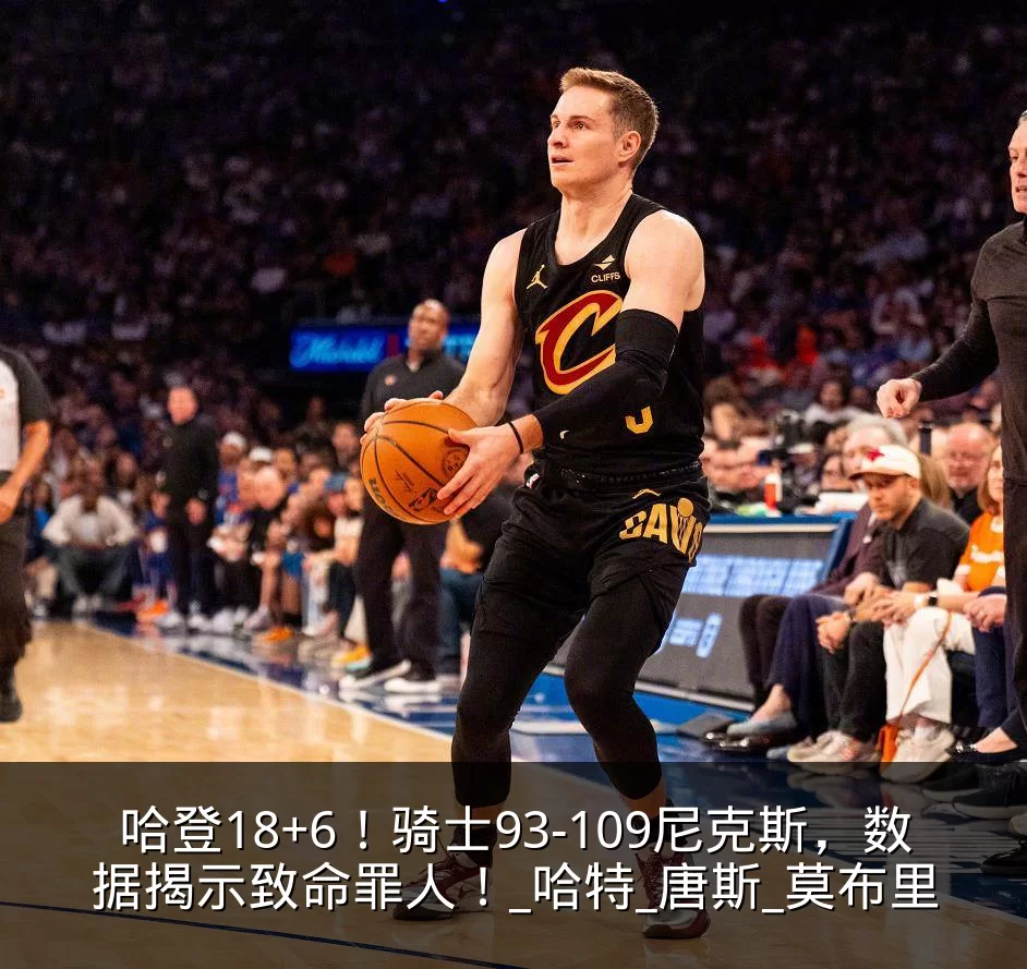 哈登18+6！骑士93-109尼克斯，数据揭示致命罪人！_哈特_唐斯_莫布里